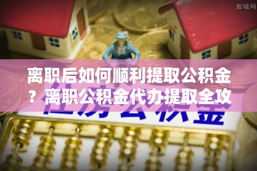 信丰离职后如何顺利提取公积金？离职公积金代办提取全攻略