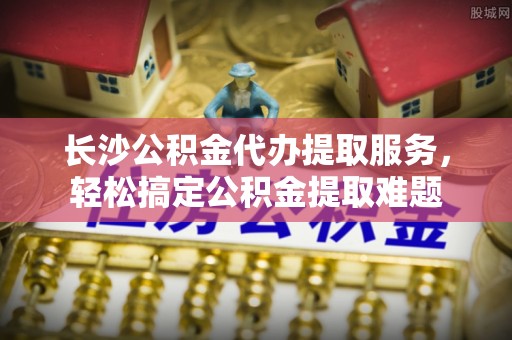 信丰长沙公积金代办提取服务，轻松搞定公积金提取难题