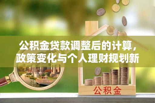 信丰公积金贷款调整后的计算，政策变化与个人理财规划新方向