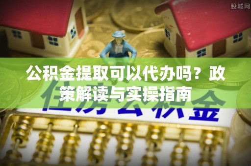 信丰公积金提取可以代办吗？政策解读与实操指南
