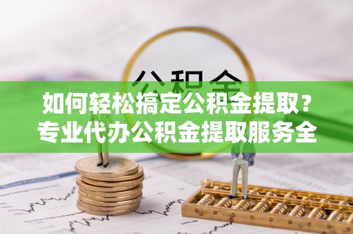 信丰如何轻松搞定公积金提取？专业代办公积金提取服务全解析