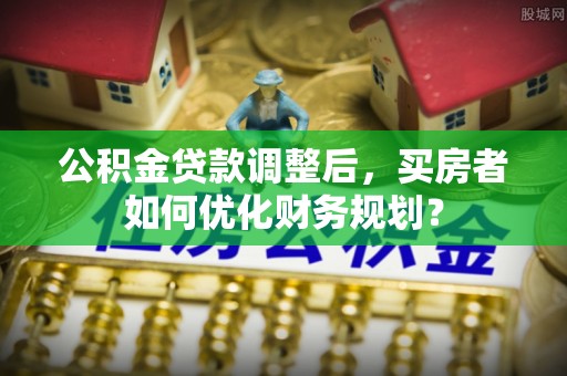 信丰公积金贷款调整后，买房者如何优化财务规划？