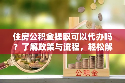 信丰住房公积金提取可以代办吗？了解政策与流程，轻松解决你的疑问