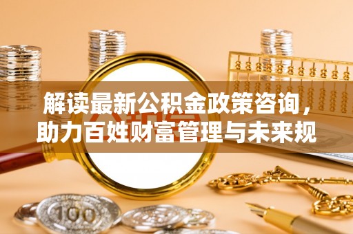 信丰解读最新公积金政策咨询，助力百姓财富管理与未来规划